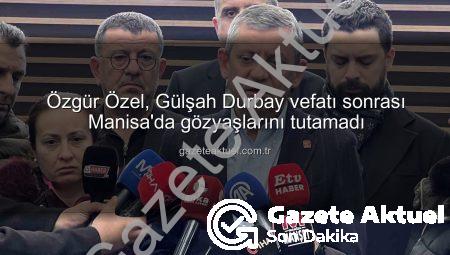 Özgür Özel, Gülşah Durbay vefatı sonrası Manisa’da gözyaşlarını tutamadı
