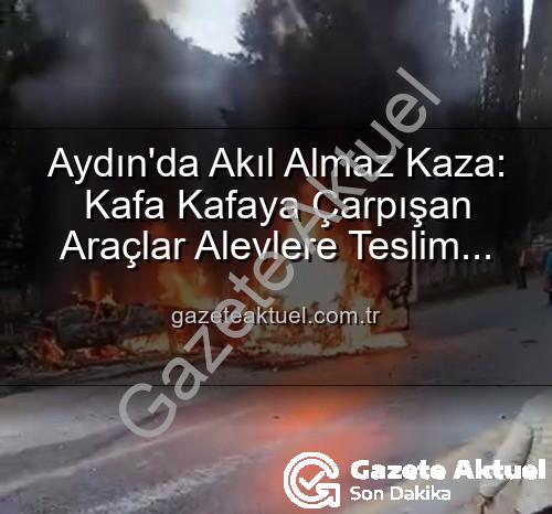 aydın kaza - Aydın'da Akıl Almaz Kaza: Kafa Kafaya Çarpışan Araçlar Alevlere Teslim Oldu, Yaralılar Var