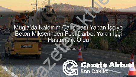 Muğla’da Kaldırım Çalışması Yapan İşçiye Beton Mikserinden Feci Darbe: Yaralı İşçi Hastanelik Oldu