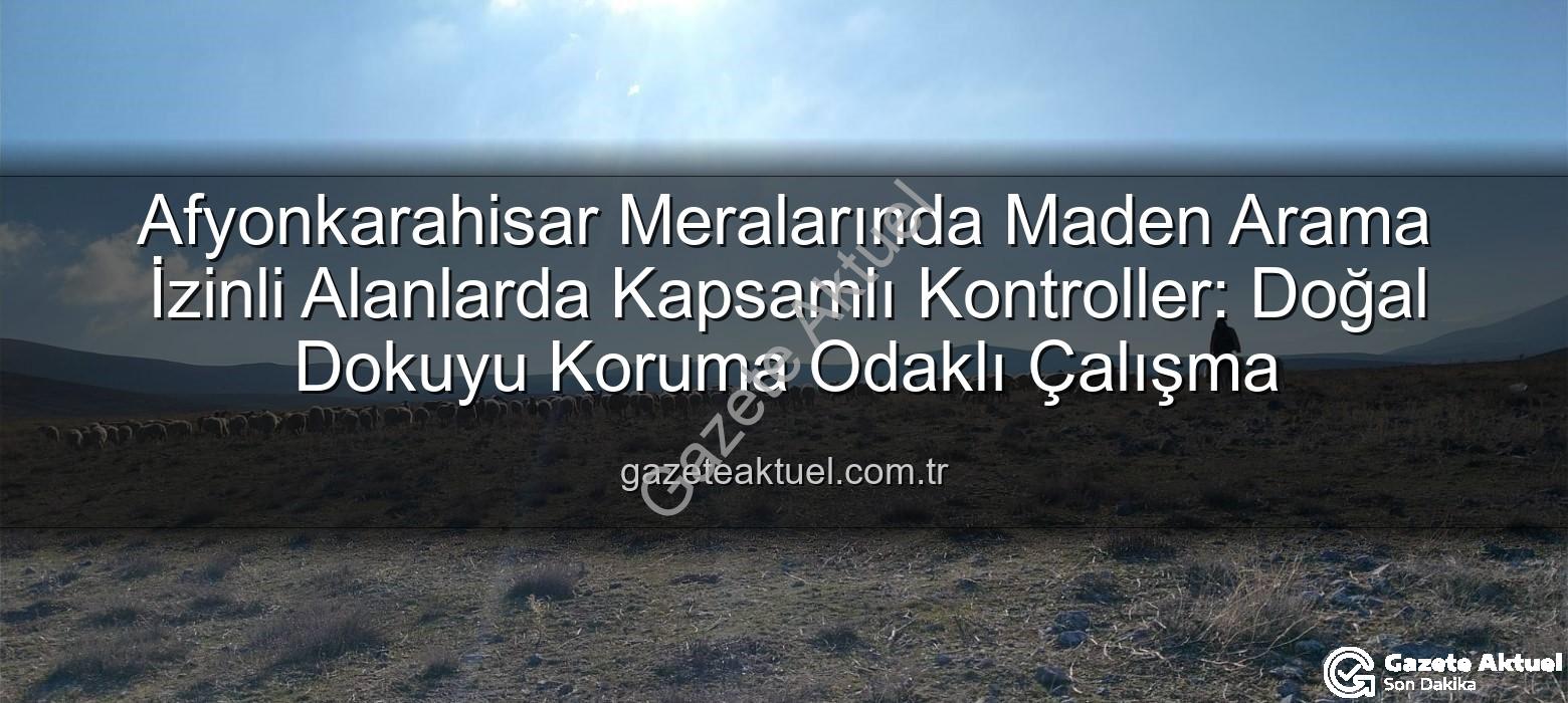maden arama izinli meralar - Afyonkarahisar Meralarında Maden Arama İzinli Alanlarda Kapsamlı Kontroller: Doğal Dokuyu Koruma Odaklı Çalışma
